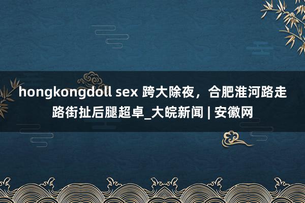 hongkongdoll sex 跨大除夜，合肥淮河路走路街扯后腿超卓_大皖新闻 | 安徽网