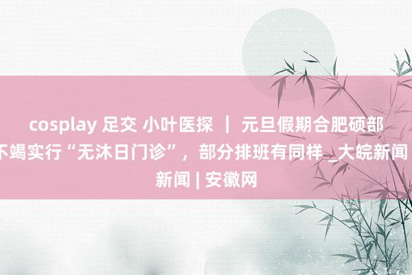 cosplay 足交 小叶医探 ｜ 元旦假期合肥硕部分病院不竭实行“无沐日门诊”，部分排班有同样 _大皖新闻 | 安徽网