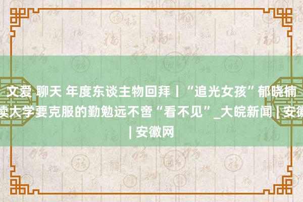 文爱 聊天 年度东谈主物回拜丨“追光女孩”郁晓楠：读大学要克服的勤勉远不啻“看不见”_大皖新闻 | 安徽网