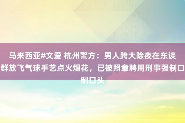 马来西亚#文爱 杭州警方：男人跨大除夜在东谈主群放飞气球手艺点火烟花，已被照章聘用刑事强制口头