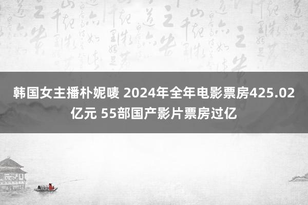 韩国女主播朴妮唛 2024年全年电影票房425.02亿元 55部国产影片票房过亿