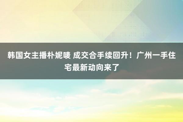 韩国女主播朴妮唛 成交合手续回升！广州一手住宅最新动向来了