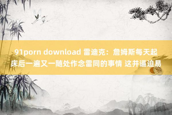 91porn download 雷迪克:詹姆斯每天起床后一遍又一随处作念雷同的事情 这并逼迫易