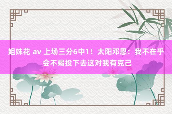姐妹花 av 上场三分6中1！太阳邓恩：我不在乎 会不竭投下去这对我有克己