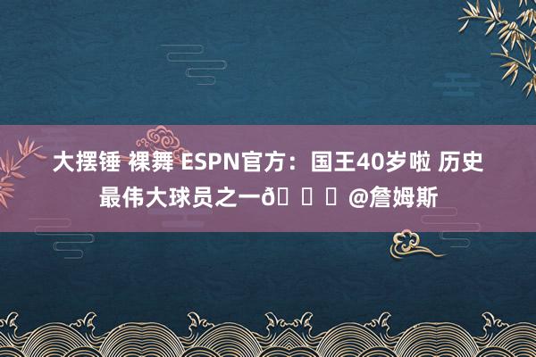 大摆锤 裸舞 ESPN官方：国王40岁啦 历史最伟大球员之一👑@詹姆斯