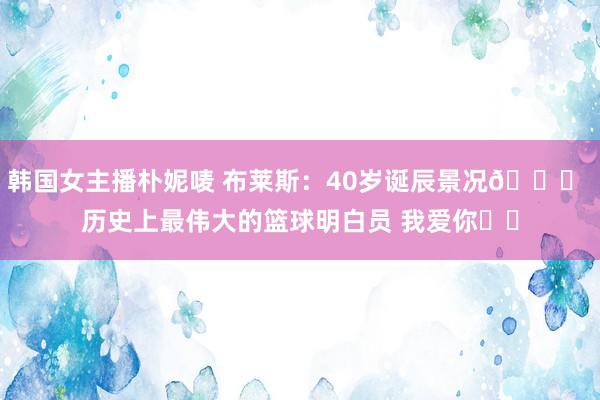 韩国女主播朴妮唛 布莱斯：40岁诞辰景况👑 历史上最伟大的篮球明白员 我爱你❤️