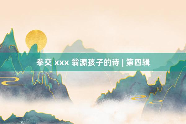 拳交 xxx 翁源孩子的诗 | 第四辑