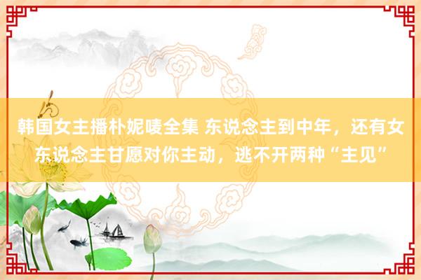 韩国女主播朴妮唛全集 东说念主到中年，还有女东说念主甘愿对你主动，逃不开两种“主见”