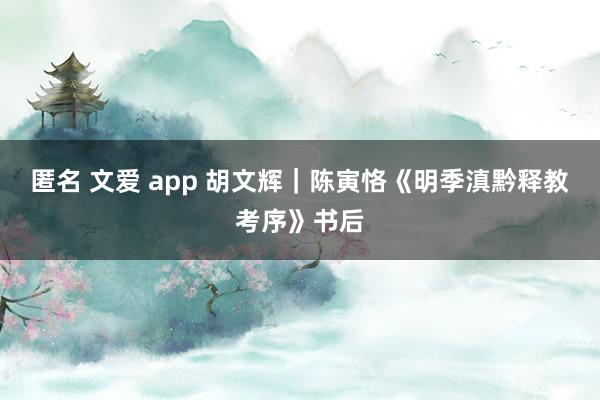 匿名 文爱 app 胡文辉｜陈寅恪《明季滇黔释教考序》书后