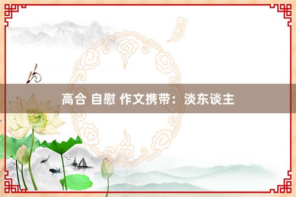 高合 自慰 作文携带：淡东谈主