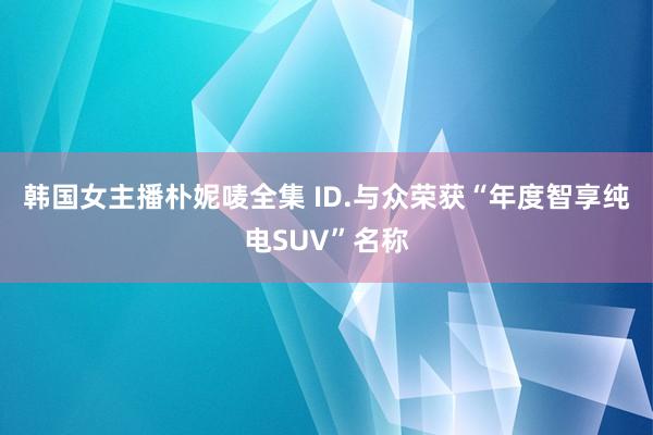 韩国女主播朴妮唛全集 ID.与众荣获“年度智享纯电SUV”名称