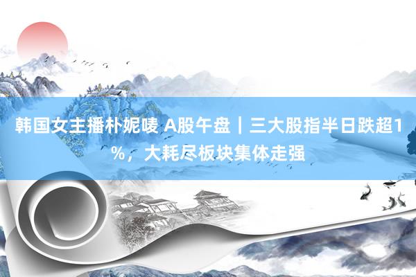 韩国女主播朴妮唛 A股午盘｜三大股指半日跌超1%，大耗尽板块集体走强