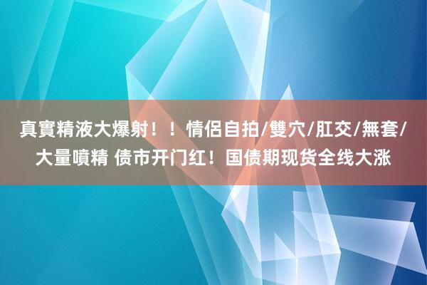 真實精液大爆射！！情侶自拍/雙穴/肛交/無套/大量噴精 债市开门红！国债期现货全线大涨