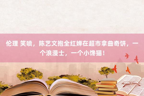 伦理 笑喷，陈艺文抱全红婵在超市拿曲奇饼，一个浪漫士，一个小馋猫！