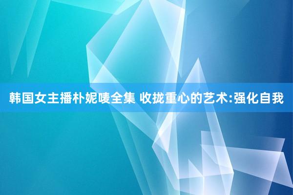 韩国女主播朴妮唛全集 收拢重心的艺术:强化自我
