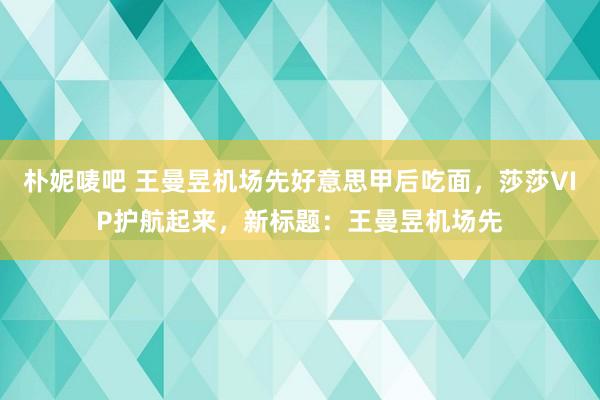 朴妮唛吧 王曼昱机场先好意思甲后吃面，莎莎VIP护航起来，新标题：王曼昱机场先