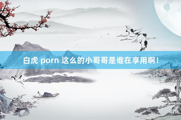 白虎 porn 这么的小哥哥是谁在享用啊！