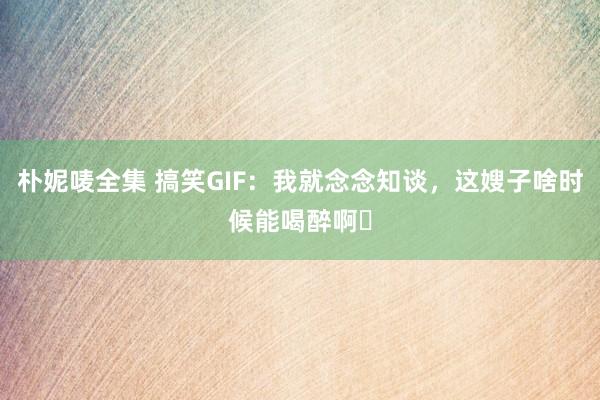 朴妮唛全集 搞笑GIF：我就念念知谈，这嫂子啥时候能喝醉啊​