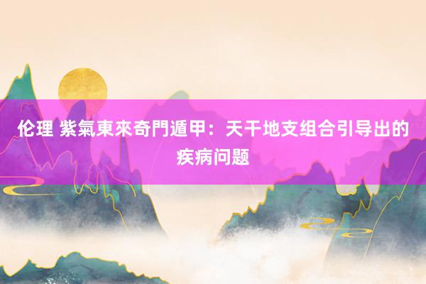 伦理 紫氣東來奇門遁甲：天干地支组合引导出的疾病问题