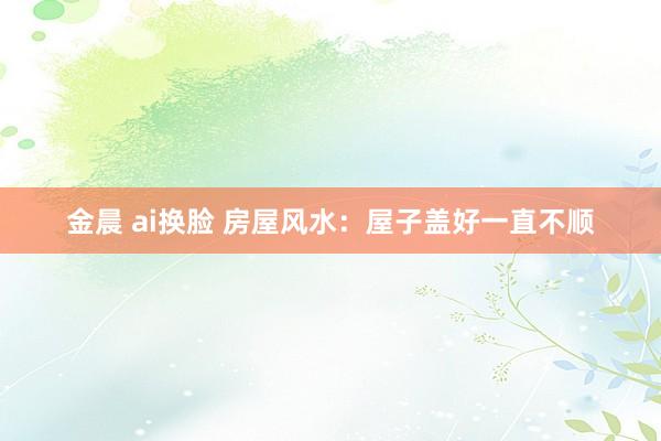金晨 ai换脸 房屋风水：屋子盖好一直不顺
