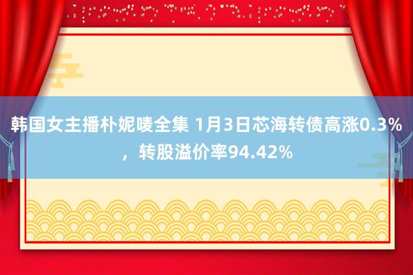 韩国女主播朴妮唛全集 1月3日芯海转债高涨0.3%，转股溢价率94.42%