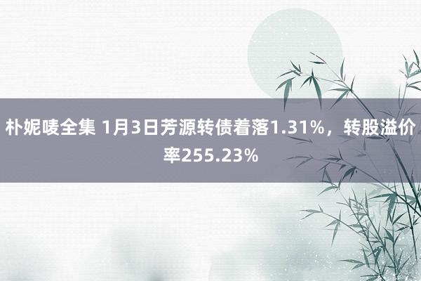 朴妮唛全集 1月3日芳源转债着落1.31%，转股溢价率255.23%