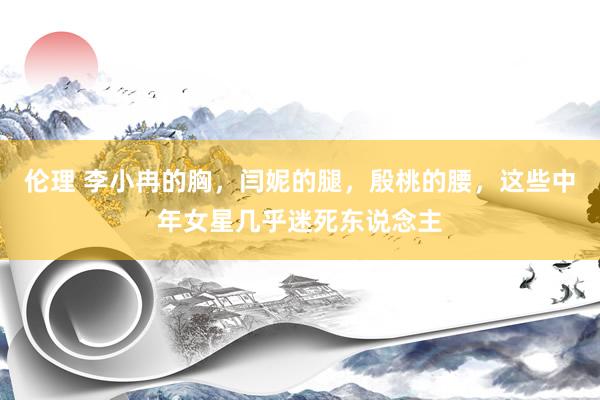 伦理 李小冉的胸，闫妮的腿，殷桃的腰，这些中年女星几乎迷死东说念主