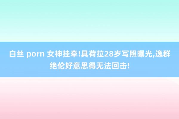 白丝 porn 女神挂牵!具荷拉28岁写照曝光，逸群绝伦好意思得无法回击!