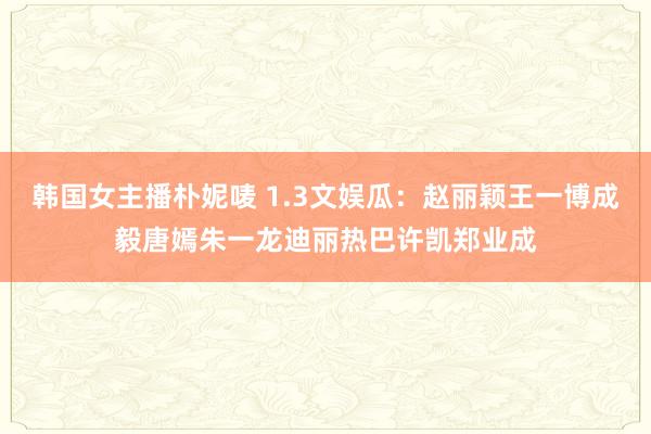 韩国女主播朴妮唛 1.3文娱瓜：赵丽颖王一博成毅唐嫣朱一龙迪丽热巴许凯郑业成