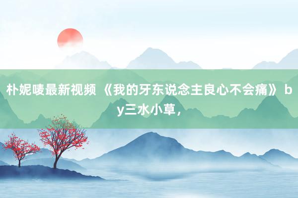 朴妮唛最新视频 《我的牙东说念主良心不会痛》 by三水小草，