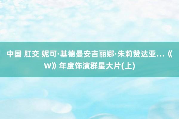 中国 肛交 妮可·基德曼安吉丽娜·朱莉赞达亚…《W》年度饰演群星大片(上)