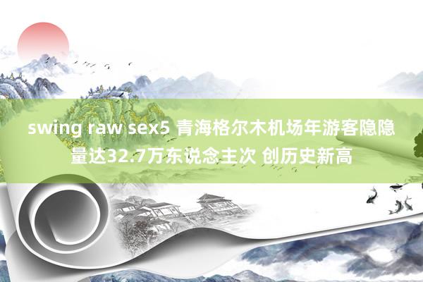 swing raw sex5 青海格尔木机场年游客隐隐量达32.7万东说念主次 创历史新高