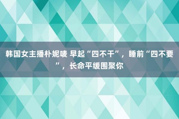 韩国女主播朴妮唛 早起“四不干”，睡前“四不要”，长命平缓围聚你