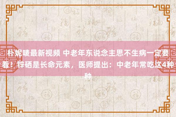 朴妮唛最新视频 中老年东说念主思不生病一定要看！锌硒是长命元素，医师提出：中老年常吃这4种