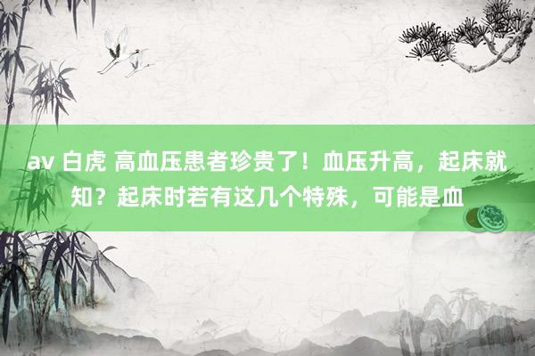 av 白虎 高血压患者珍贵了！血压升高，起床就知？起床时若有这几个特殊，可能是血