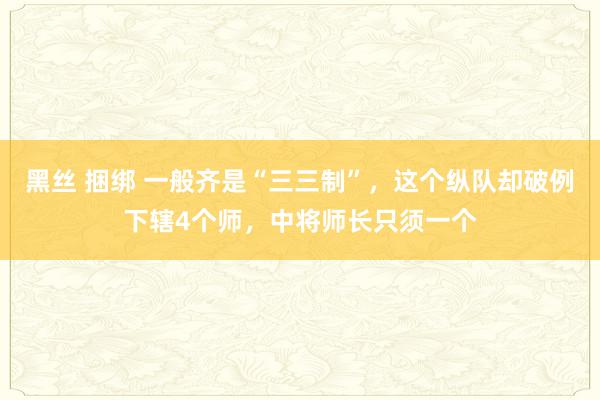 黑丝 捆绑 一般齐是“三三制”，这个纵队却破例下辖4个师，中将师长只须一个