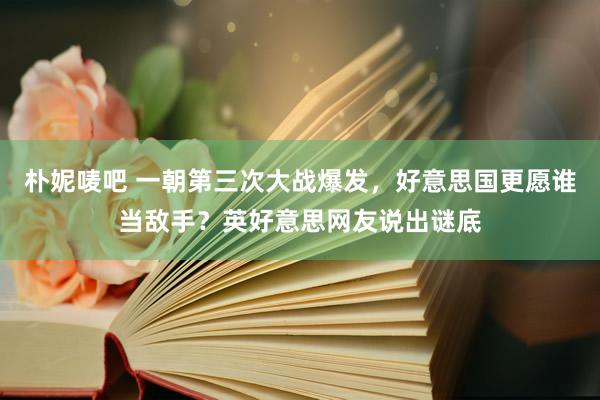 朴妮唛吧 一朝第三次大战爆发，好意思国更愿谁当敌手？英好意思网友说出谜底