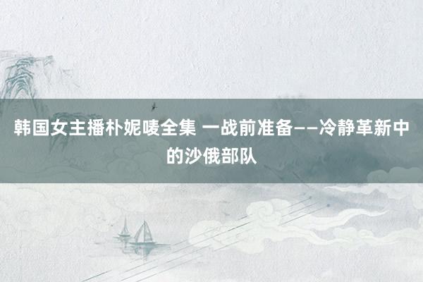 韩国女主播朴妮唛全集 一战前准备——冷静革新中的沙俄部队