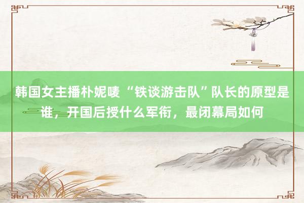 韩国女主播朴妮唛 “铁谈游击队”队长的原型是谁，开国后授什么军衔，最闭幕局如何