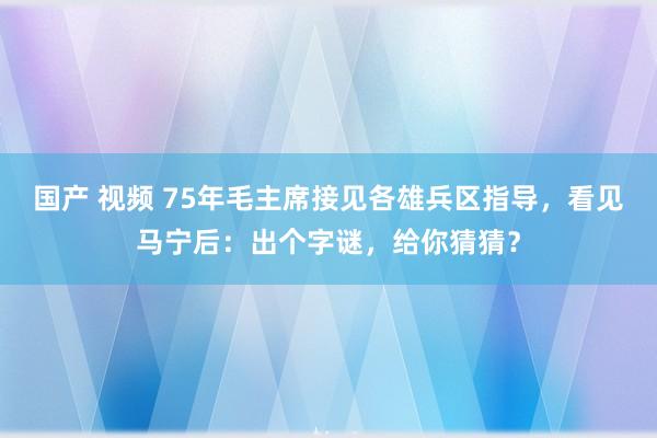 国产 视频 75年毛主席接见各雄兵区指导，看见马宁后：出个字谜，给你猜猜？