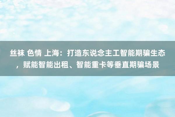 丝袜 色情 上海：打造东说念主工智能期骗生态，赋能智能出租、智能重卡等垂直期骗场景