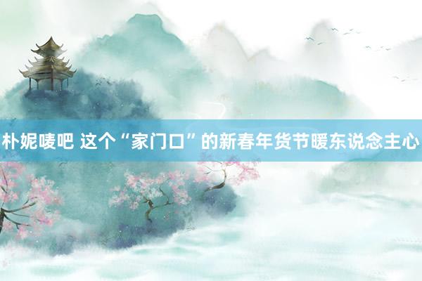 朴妮唛吧 这个“家门口”的新春年货节暖东说念主心
