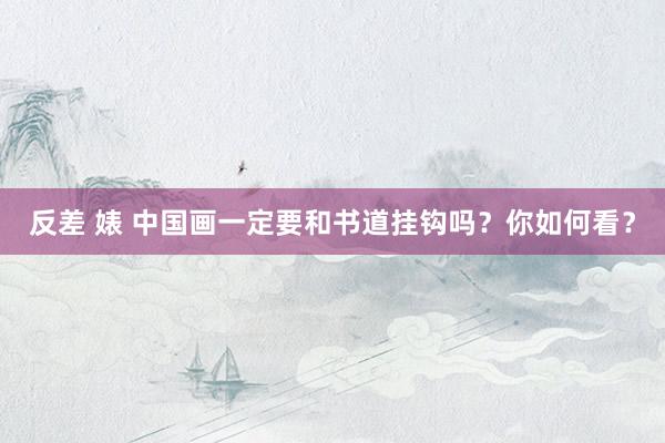 反差 婊 中国画一定要和书道挂钩吗？你如何看？