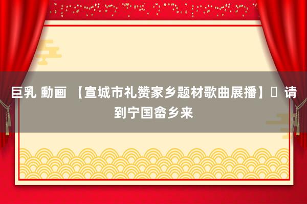 巨乳 動画 【宣城市礼赞家乡题材歌曲展播】㊹请到宁国畲乡来