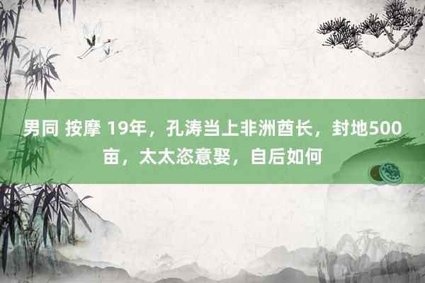 男同 按摩 19年，孔涛当上非洲酋长，封地500亩，太太恣意娶，自后如何