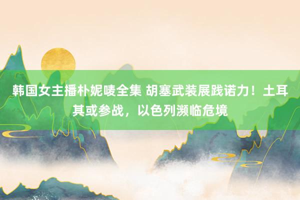 韩国女主播朴妮唛全集 胡塞武装展践诺力！土耳其或参战，以色列濒临危境