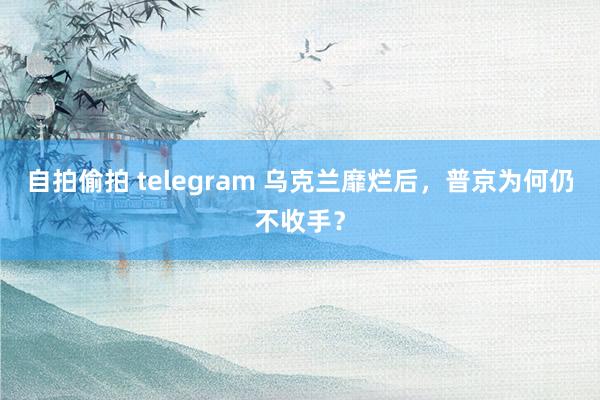 自拍偷拍 telegram 乌克兰靡烂后，普京为何仍不收手？