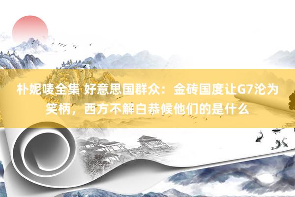 朴妮唛全集 好意思国群众：金砖国度让G7沦为笑柄，西方不解白恭候他们的是什么