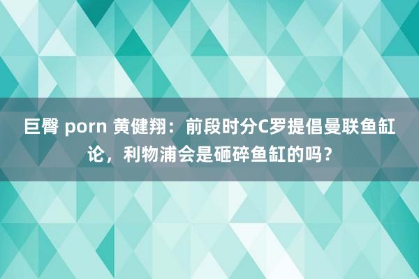巨臀 porn 黄健翔：前段时分C罗提倡曼联鱼缸论，利物浦会是砸碎鱼缸的吗？