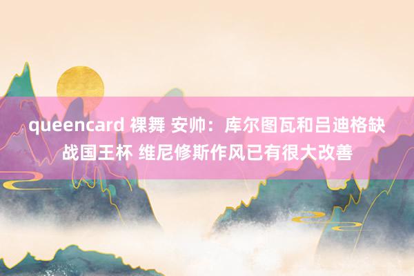 queencard 裸舞 安帅：库尔图瓦和吕迪格缺战国王杯 维尼修斯作风已有很大改善